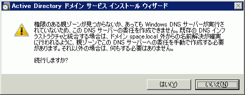 権限のある親ゾーンがみつからないか、あっても Windows DNS サーバーが実行されていないため、この DNS サーバーの委任を作成できません。既存の DNS インフラストラクチャと統合する場合は、ドメイン space.local 外からの名前解決が確実に行われるように、親ゾーンでこのDNSサーバーへの委任を手動で作成する必要があります。それ以外の場合は、何もする必要はありません。続行しますか?